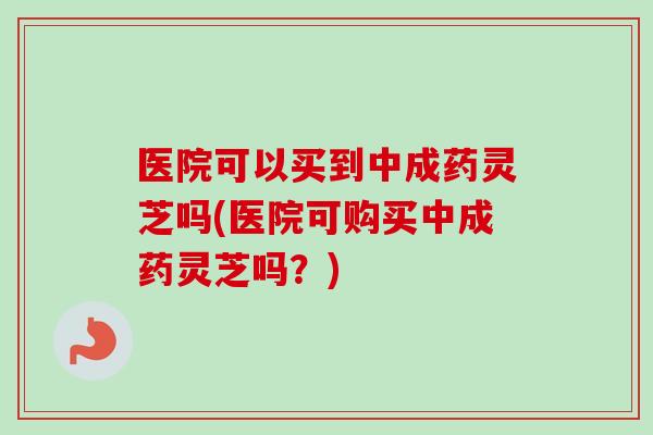 医院可以买到中成药灵芝吗(医院可购买中成药灵芝吗？)