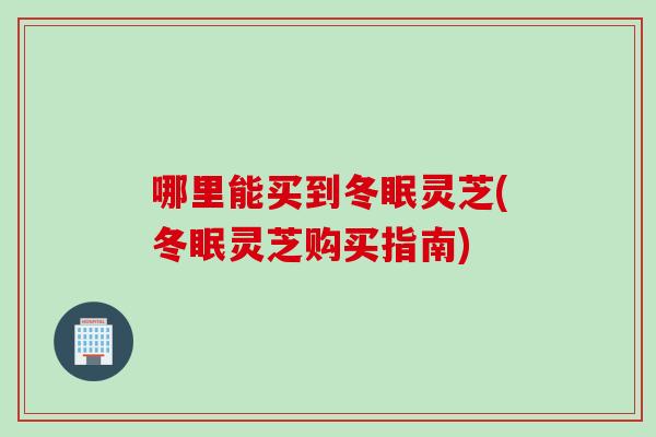 哪里能买到冬眠灵芝(冬眠灵芝购买指南)
