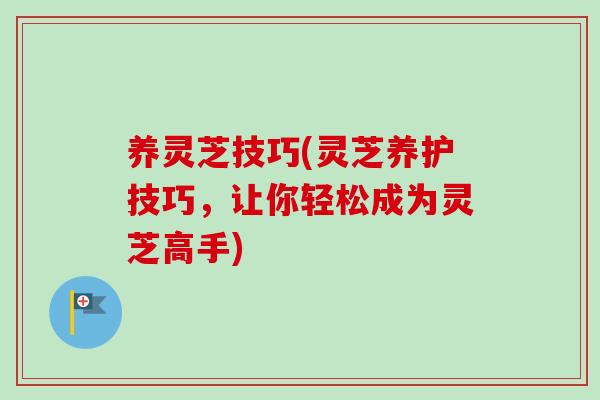 养灵芝技巧(灵芝养护技巧，让你轻松成为灵芝高手)