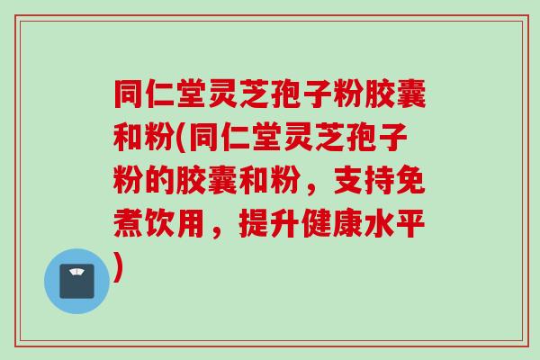 同仁堂灵芝孢子粉胶囊和粉(同仁堂灵芝孢子粉的胶囊和粉，支持免煮饮用，提升健康水平)