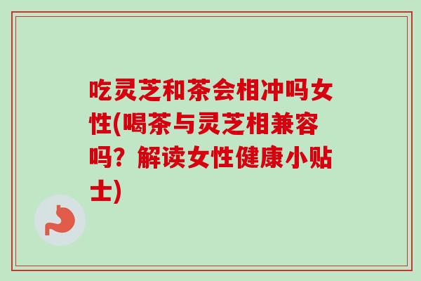 吃灵芝和茶会相冲吗女性(喝茶与灵芝相兼容吗？解读女性健康小贴士)