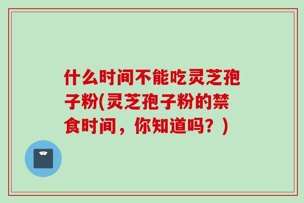 什么时间不能吃灵芝孢子粉(灵芝孢子粉的禁食时间，你知道吗？)