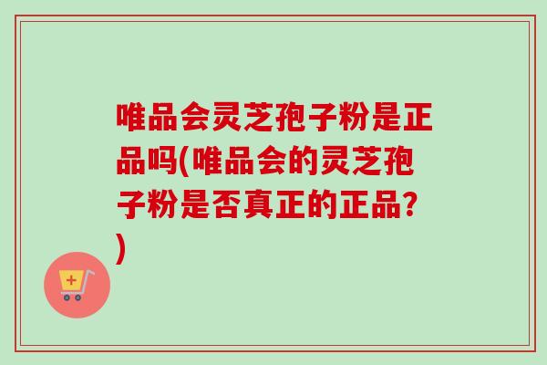 唯品会灵芝孢子粉是正品吗(唯品会的灵芝孢子粉是否真正的正品？)