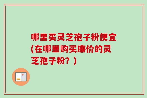 哪里买灵芝孢子粉便宜(在哪里购买廉价的灵芝孢子粉？)