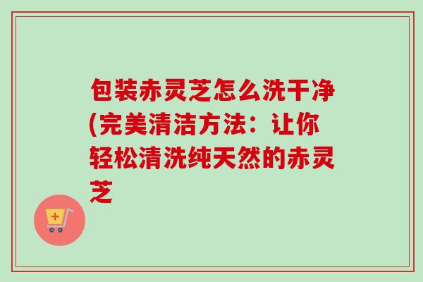 包装赤灵芝怎么洗干净(完美清洁方法：让你轻松清洗纯天然的赤灵芝