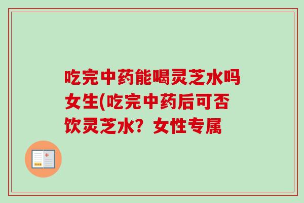 吃完中药能喝灵芝水吗女生(吃完中药后可否饮灵芝水？女性专属