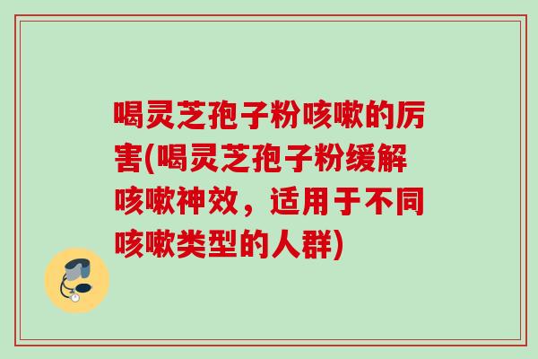 喝灵芝孢子粉咳嗽的厉害(喝灵芝孢子粉缓解咳嗽神效，适用于不同咳嗽类型的人群)