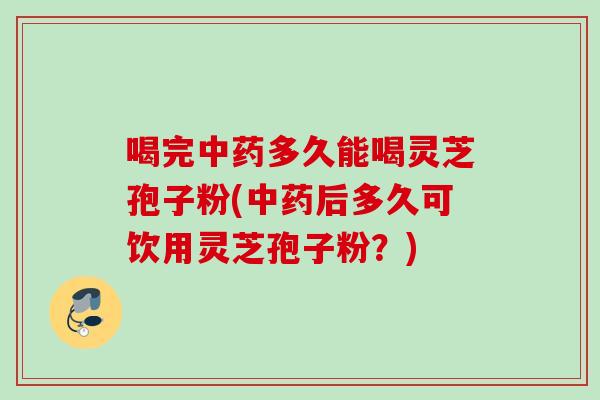 喝完中药多久能喝灵芝孢子粉(中药后多久可饮用灵芝孢子粉？)
