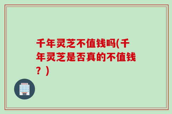 千年灵芝不值钱吗(千年灵芝是否真的不值钱？)