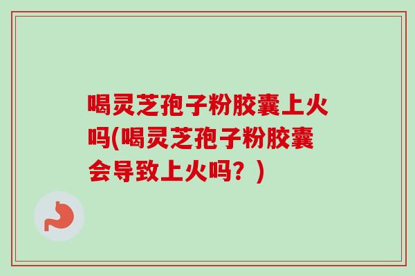 喝灵芝孢子粉胶囊上火吗(喝灵芝孢子粉胶囊会导致上火吗？)