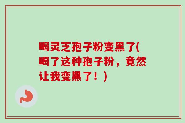 喝灵芝孢子粉变黑了(喝了这种孢子粉，竟然让我变黑了！)
