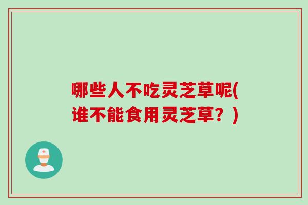 哪些人不吃灵芝草呢(谁不能食用灵芝草？)