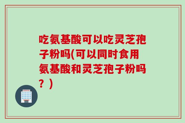 吃氨基酸可以吃灵芝孢子粉吗(可以同时食用氨基酸和灵芝孢子粉吗？)
