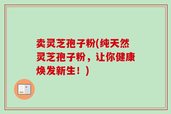 卖灵芝孢子粉(纯天然灵芝孢子粉，让你健康焕发新生！)