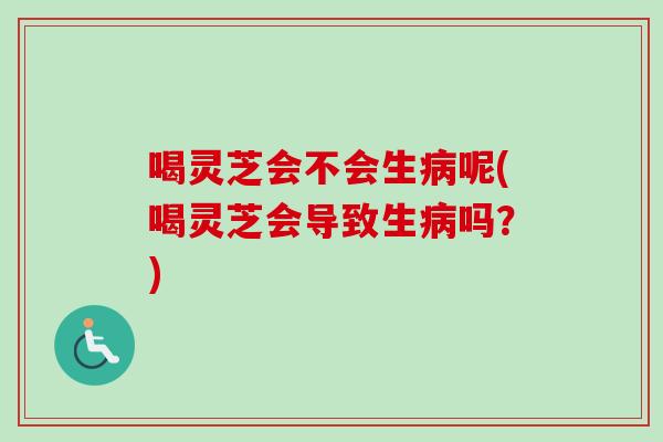 喝灵芝会不会生病呢(喝灵芝会导致生病吗？)