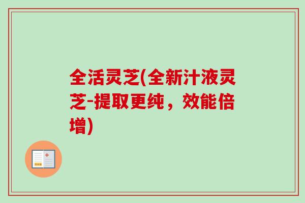 全活灵芝(全新汁液灵芝-提取更纯，效能倍增)