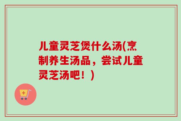儿童灵芝煲什么汤(烹制养生汤品，尝试儿童灵芝汤吧！)