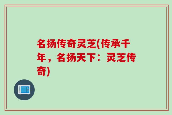 名扬传奇灵芝(传承千年,名扬天下:灵芝传奇) 名扬传奇灵芝(传承千年,名扬天下:灵芝传奇)