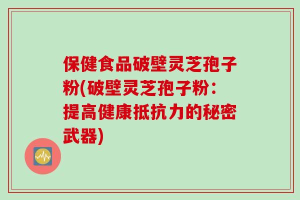 保健食品破壁灵芝孢子粉(破壁灵芝孢子粉：提高健康抵抗力的秘密武器)