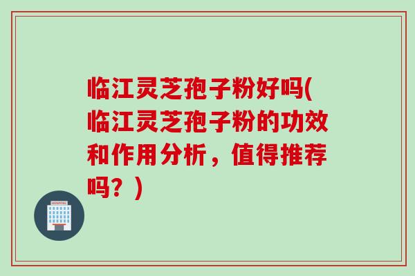 临江灵芝孢子粉好吗(临江灵芝孢子粉的功效和作用分析，值得推荐吗？)