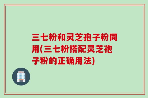 三七粉和灵芝孢子粉同用(三七粉搭配灵芝孢子粉的正确用法)