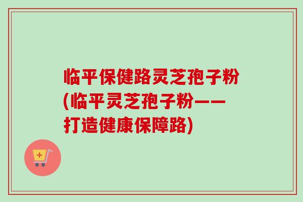 临平保健路灵芝孢子粉(临平灵芝孢子粉——打造健康保障路)