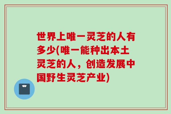 世界上唯一灵芝的人有多少(唯一能种出本土灵芝的人，创造发展中国野生灵芝产业)