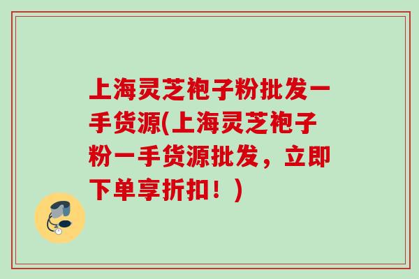 上海灵芝袍子粉批发一手货源(上海灵芝袍子粉一手货源批发，立即下单享折扣！)