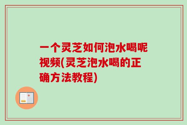 一个灵芝如何泡水喝呢视频(灵芝泡水喝的正确方法教程)