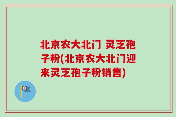 北京农大北门 灵芝孢子粉(北京农大北门迎来灵芝孢子粉销售)