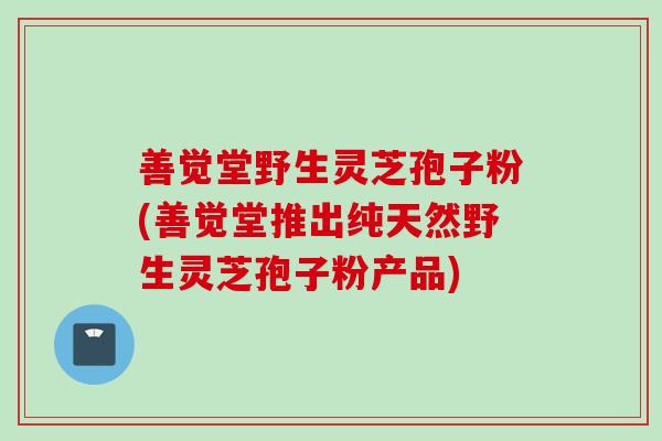 善觉堂野生灵芝孢子粉(善觉堂推出纯天然野生灵芝孢子粉产品)