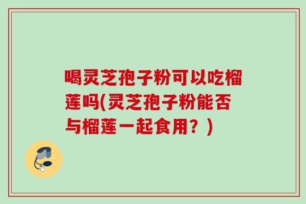 喝灵芝孢子粉可以吃榴莲吗(灵芝孢子粉能否与榴莲一起食用?) 喝灵芝孢子粉可以吃榴莲吗(灵芝孢子粉能否与榴莲一起食用?)