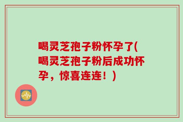 喝灵芝孢子粉怀孕了(喝灵芝孢子粉后成功怀孕，惊喜连连！)