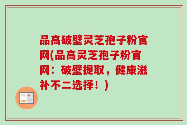 品高破壁灵芝孢子粉官网(品高灵芝孢子粉官网:破壁提取,健康滋补不二选择!) 品高破壁灵芝孢子粉官网(品高灵芝孢子粉官网:破壁提取,健康滋补不二选择!)