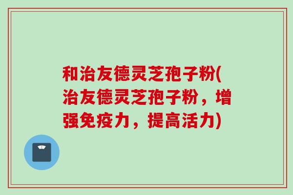 和治友德灵芝孢子粉(治友德灵芝孢子粉，增强免疫力，提高活力)
