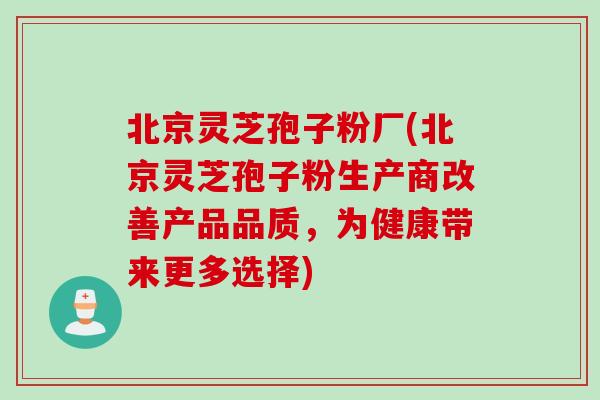 北京灵芝孢子粉厂(北京灵芝孢子粉生产商改善产品品质，为健康带来更多选择)