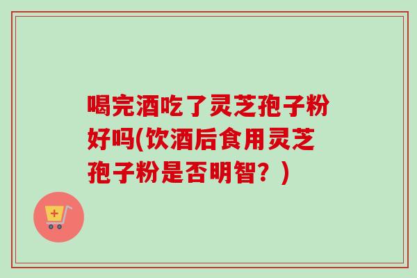 喝完酒吃了灵芝孢子粉好吗(饮酒后食用灵芝孢子粉是否明智？)
