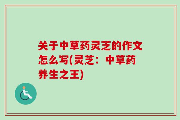 关于中草药灵芝的作文怎么写(灵芝：中草药养生之王)