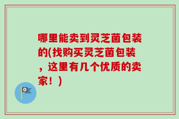 哪里能卖到灵芝菌包装的(找购买灵芝菌包装，这里有几个优质的卖家！)