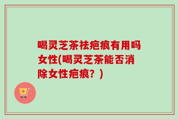 喝灵芝茶祛疤痕有用吗女性(喝灵芝茶能否消除女性疤痕？)