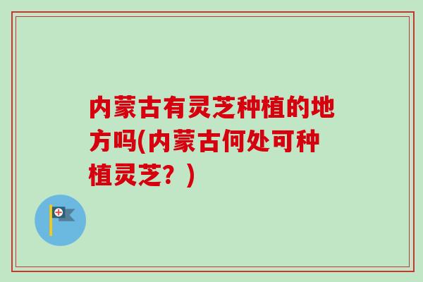 内蒙古有灵芝种植的地方吗(内蒙古何处可种植灵芝？)