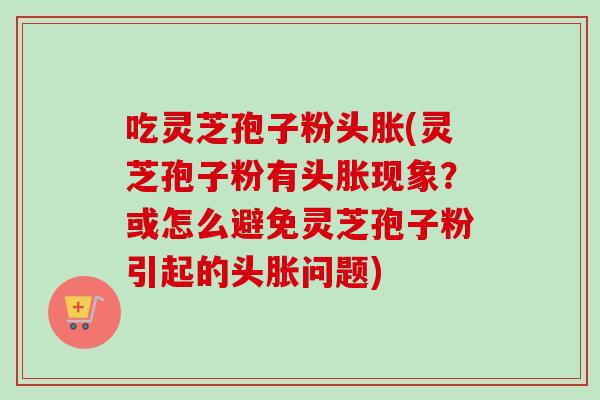 吃灵芝孢子粉头胀(灵芝孢子粉有头胀现象？或怎么避免灵芝孢子粉引起的头胀问题)