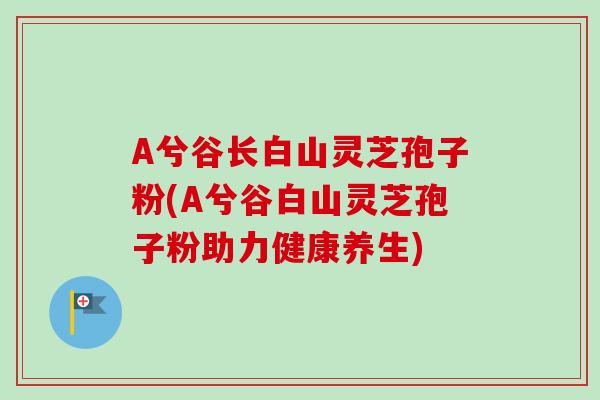 A兮谷长白山灵芝孢子粉(A兮谷白山灵芝孢子粉助力健康养生)
