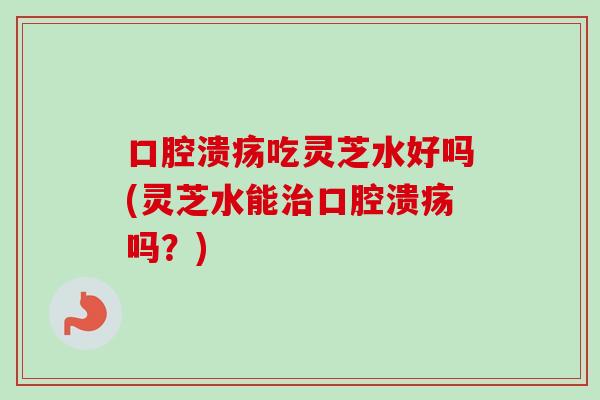 口腔溃疡吃灵芝水好吗(灵芝水能口腔溃疡吗?) 口腔溃疡吃灵芝水好吗(灵芝水能口腔溃疡吗?)