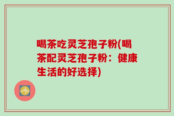 喝茶吃灵芝孢子粉(喝茶配灵芝孢子粉：健康生活的好选择)