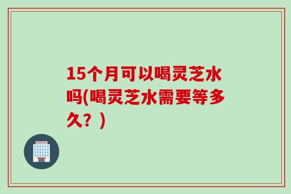 15个月可以喝灵芝水吗(喝灵芝水需要等多久？)