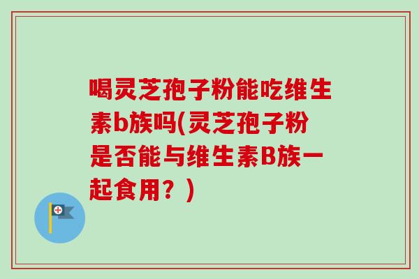 喝灵芝孢子粉能吃维生素b族吗(灵芝孢子粉是否能与维生素B族一起食用?) 喝灵芝孢子粉能吃维生素b族吗(灵芝孢子粉是否能与维生素B族一起食用?)