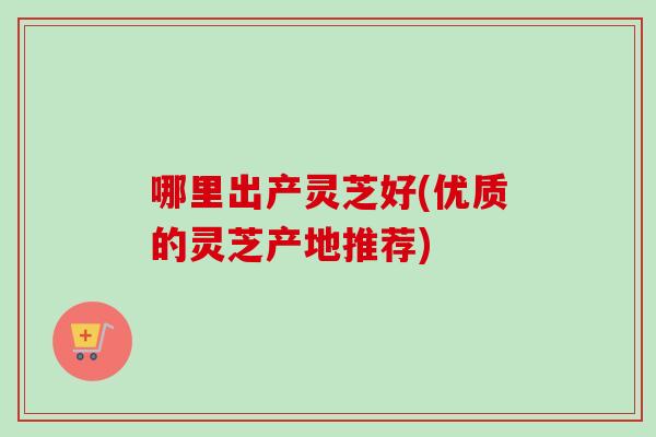 哪里出产灵芝好(优质的灵芝产地推荐)