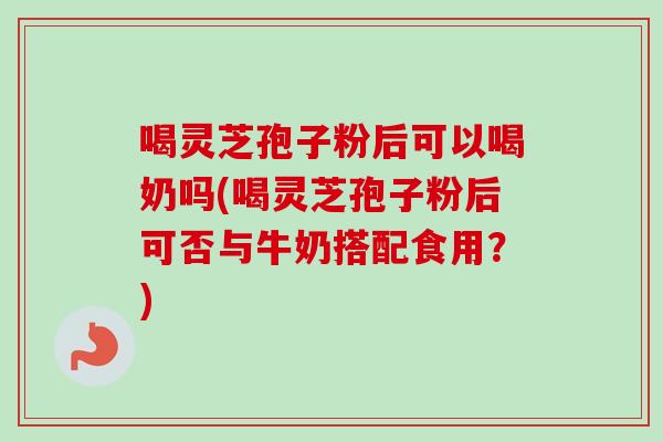喝灵芝孢子粉后可以喝奶吗(喝灵芝孢子粉后可否与牛奶搭配食用？)