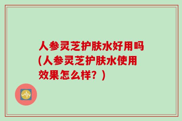 人参灵芝护肤水好用吗(人参灵芝护肤水使用效果怎么样？)